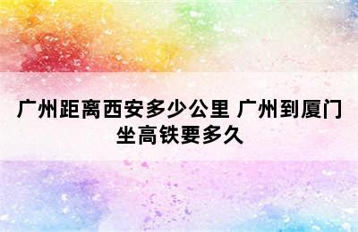 广州距离西安多少公里 广州到厦门坐高铁要多久